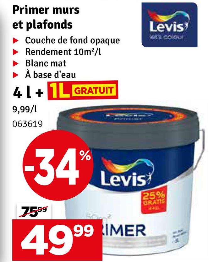 Primer murs
et plafonds
Couche de fond opaque
Rendement 10m²/l
Blanc mat
À base d'eau
41+1L GRATUIT
9,99/1
063619
34 Levis
7599
99 IMER
4999
Levis
let's colour
25%
GRATIS