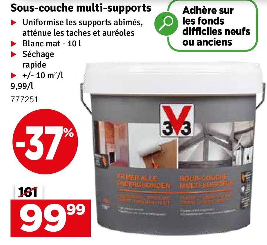 Sous-couche multi-supports
Uniformise les supports abîmés,
atténue les taches et auréoles
Blanc mat 10 l
Séchage
rapide
▶ +/- 10 m²/l
9,99/1
777251
Adhère sur
les fonds
difficiles neufs
ou anciens
-37%
161
9999
PRIMER ALLE
3
3.3
BOUS-COURIE
ONDERCHONDEN MULTI-SUP