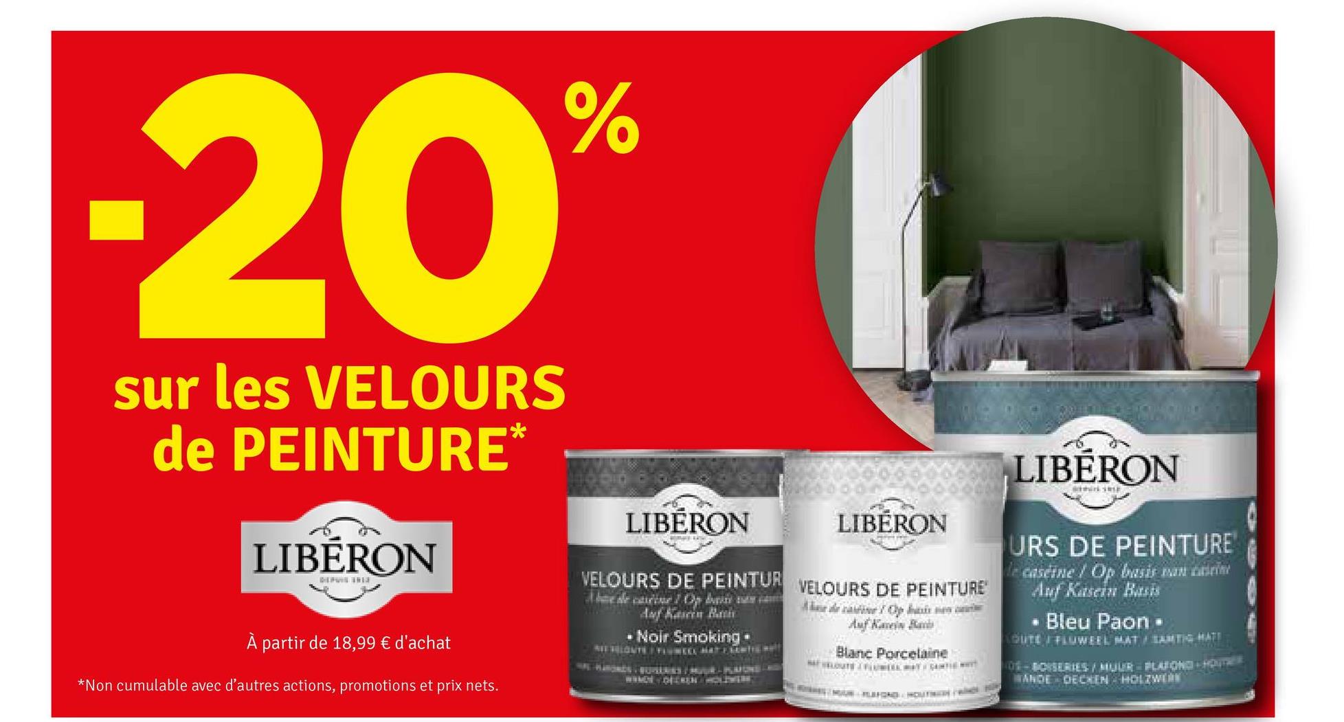 -20%
sur les VELOURS
de PEINTURE*
LIBERON
DEPUIS SHE
LIBERON
E
À partir de 18,99 € d'achat
*Non cumulable avec d'autres actions, promotions et prix nets.
LIBÉRON
LIBERON
VELOURS DE PEINTUR VELOURS DE PEINTURE
Auf Kasen Bath
• Noir Smoking⚫
deepa se
Auf
Blanc Porcelaine
URS DE PEINTURE
caseine / Op basis an in
Auf Kasein Basis
Bleu Paon -
GUTE FLUWEEL MAT SAMTIG HATT
O-BOISERIES/MUUR PLAFOND HOUT
ANDE DECKEN HOLZWERK