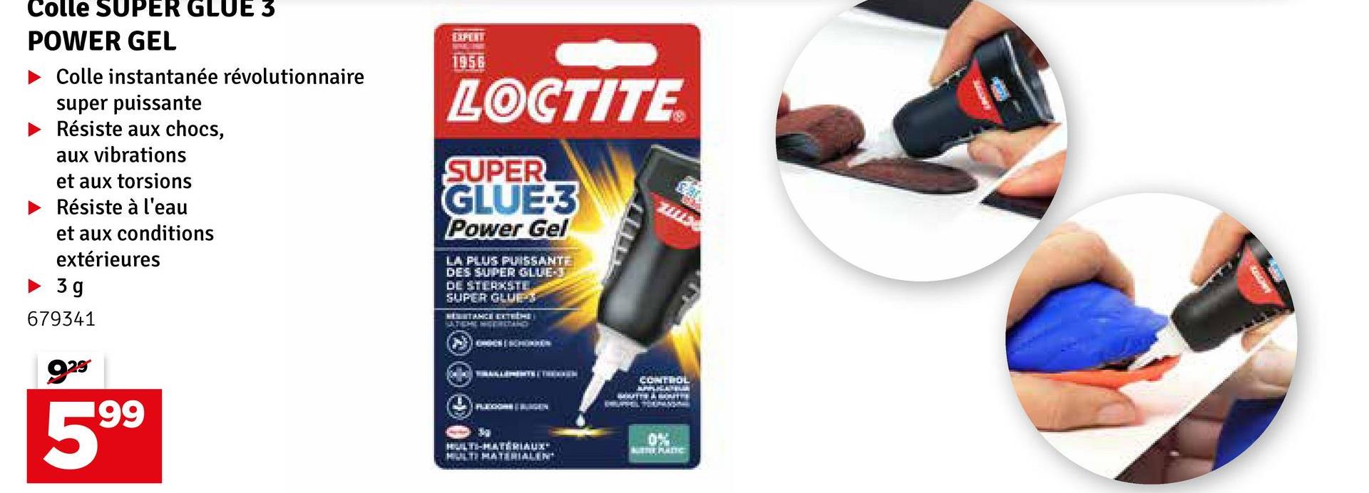 Colle SUPER GLUE 3
POWER GEL
‣ Colle instantanée révolutionnaire
super puissante
► Résiste aux chocs,
aux vibrations
et aux torsions
Résiste à l'eau
et aux conditions
extérieures
►3g
679341
ga
199
EXPENT
1956
LOCTITE
SUPER
GLUE-3
Power Gel
LA PLUS PUISSANTE
DES SUPER GLUE-J
DE STERKSTE
SUPER GLUET
RESISTANCE EXTRÉME
CONTROL
HULTI-MATERIAUX™
MULTI MATERIALEN
0%