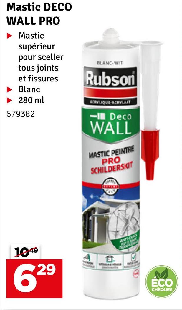 Mastic DECO
WALL PRO
Mastic
supérieur
pour sceller
tous joints
et fissures
Blanc
►280 ml
BLANC-WIT
Rubson
MERYLIQUE-ACRYLANT
679382
1949
629
- Deco
WALL
MASTIC PEINTRE
PRO
SCHILDERSKIT
ANTI-D
CRAC
ÉCO
CHÈQUES