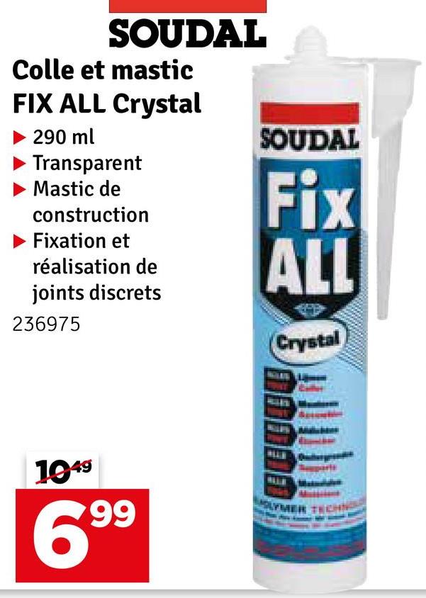 SOUDAL
Colle et mastic
FIX ALL Crystal
▶ 290 ml
Transparent
Mastic de
construction
Fixation et
réalisation de
joints discrets
236975
SOUDAL
Fix
ALL
Crystal
1049
6.99
LYMER TECHN