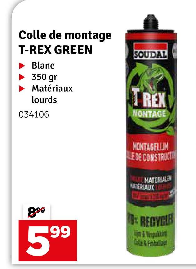 Colle de montage
T-REX GREEN
Blanc
350 gr
Matériaux
lourds
034106
SOUDAL
REX
MONTAGE
MONTAGELIJM
LE DE CONSTRUCT
DE
MATERIALEN
HAUX
899
599
10% RECYCLE
&Verpakking
Calle&Emballag