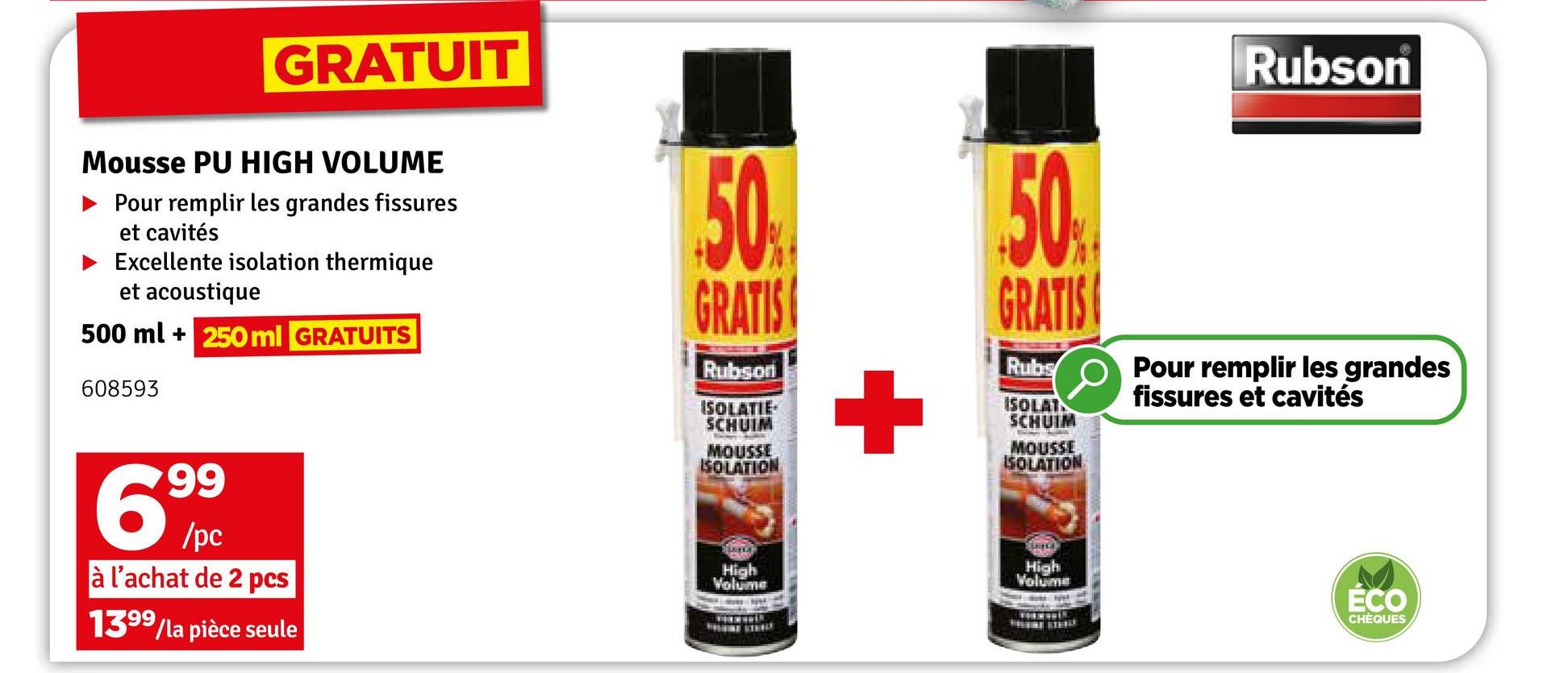 GRATUIT
Mousse PU HIGH VOLUME
Pour remplir les grandes fissures
et cavités
Excellente isolation thermique
et acoustique
500 ml + 250 ml GRATUITS
608593
50%
GRATIS
Rubson
ISOLATIE
SCHUIM
MOUSSE
ISOLATION
+
50%
GRATIS
Rubs
ISOLAT
SCHUIM
MOUSSE
ISOLATION
Rubson
Pour remplir les grandes
fissures et cavités
High
Volume
Volume
99
69%
/pc
à l'achat de 2 pcs
1399/la pièce seule
High
ÉCO
CHÈQUES