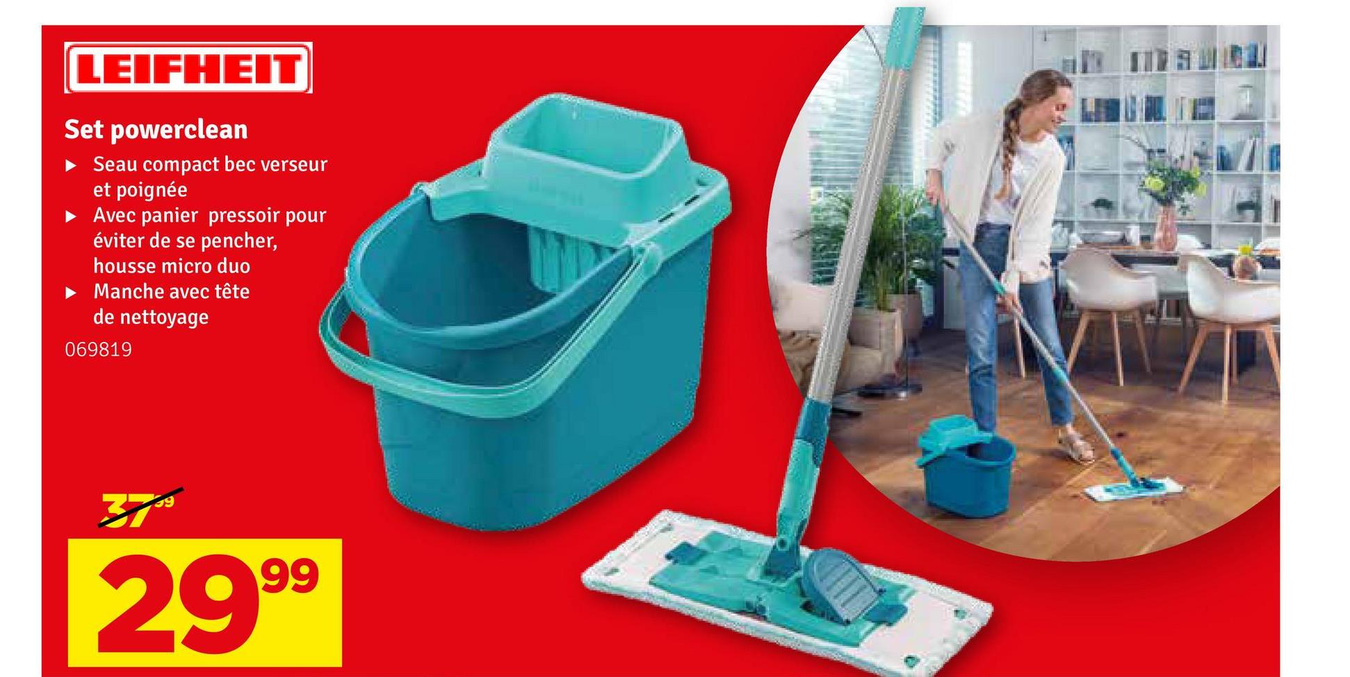 LEIFHEIT
Set powerclean
▸ Seau compact bec verseur
et poignée
Avec panier pressoir pour
éviter de se pencher,
housse micro duo
Manche avec tête
de nettoyage
069819
3799
2999