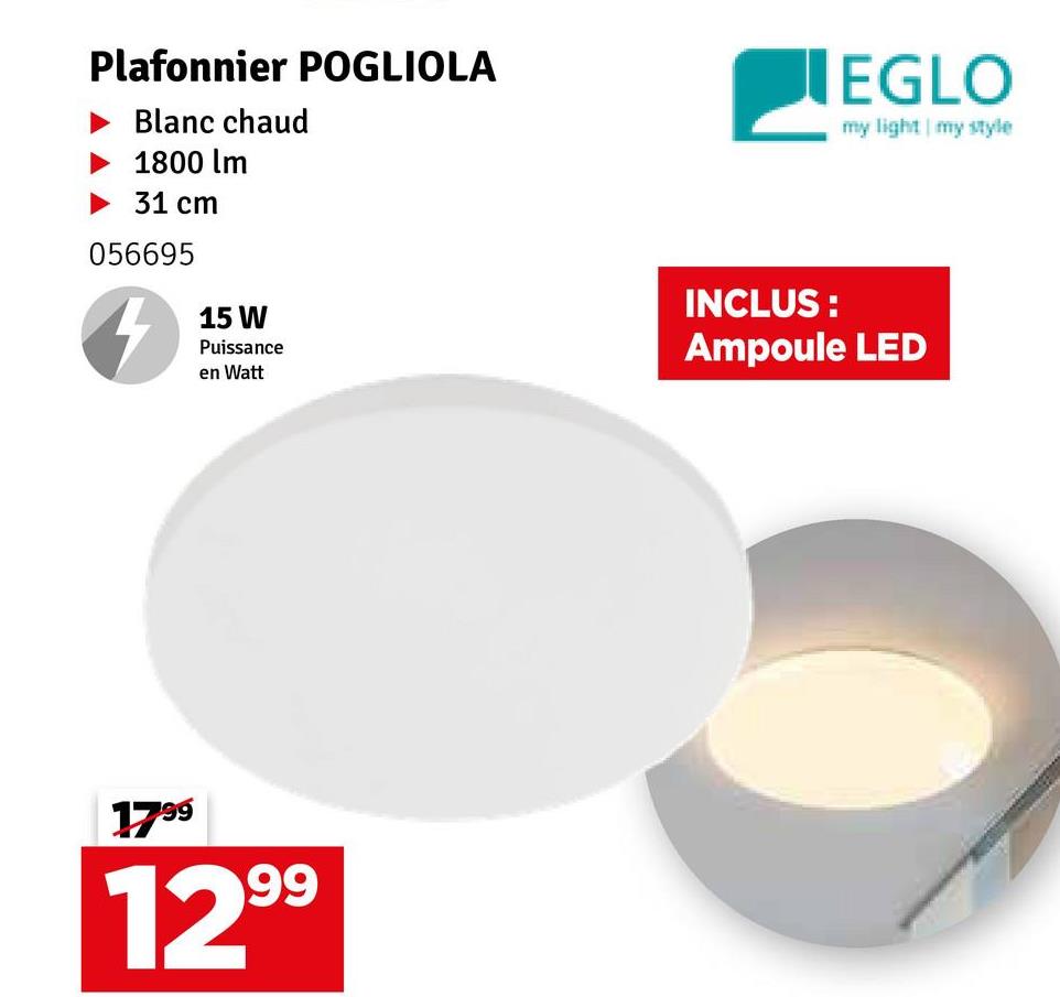 Plafonnier POGLIOLA
Blanc chaud
1800 lm
31 cm
056695
4
15 W
Puissance
en Watt
EGLO
my light my style
INCLUS:
Ampoule LED
1799
1299
