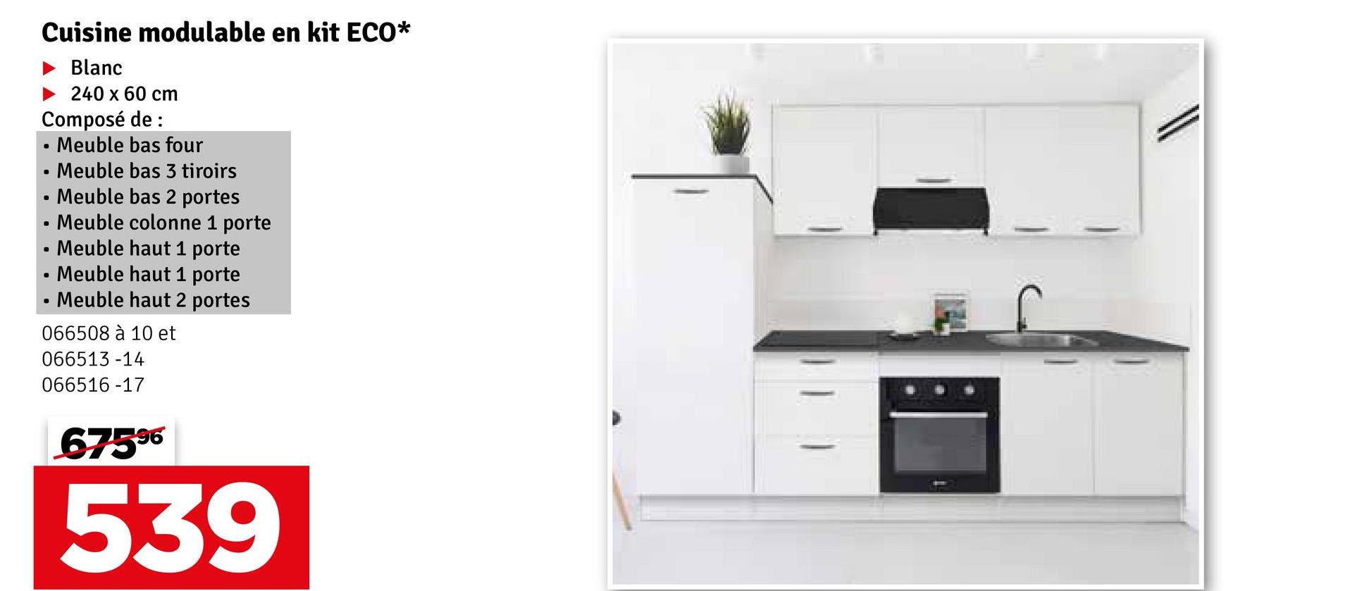 Cuisine modulable en kit ECO*
Blanc
240 x 60 cm
Composé de :
•
Meuble bas four
•
Meuble bas 3 tiroirs
•
Meuble bas 2 portes
•
•
Meuble colonne 1 porte
Meuble haut 1 porte
Meuble haut 1 porte
Meuble haut 2 portes
066508 à 10 et
066513-14
066516-17
67596
539