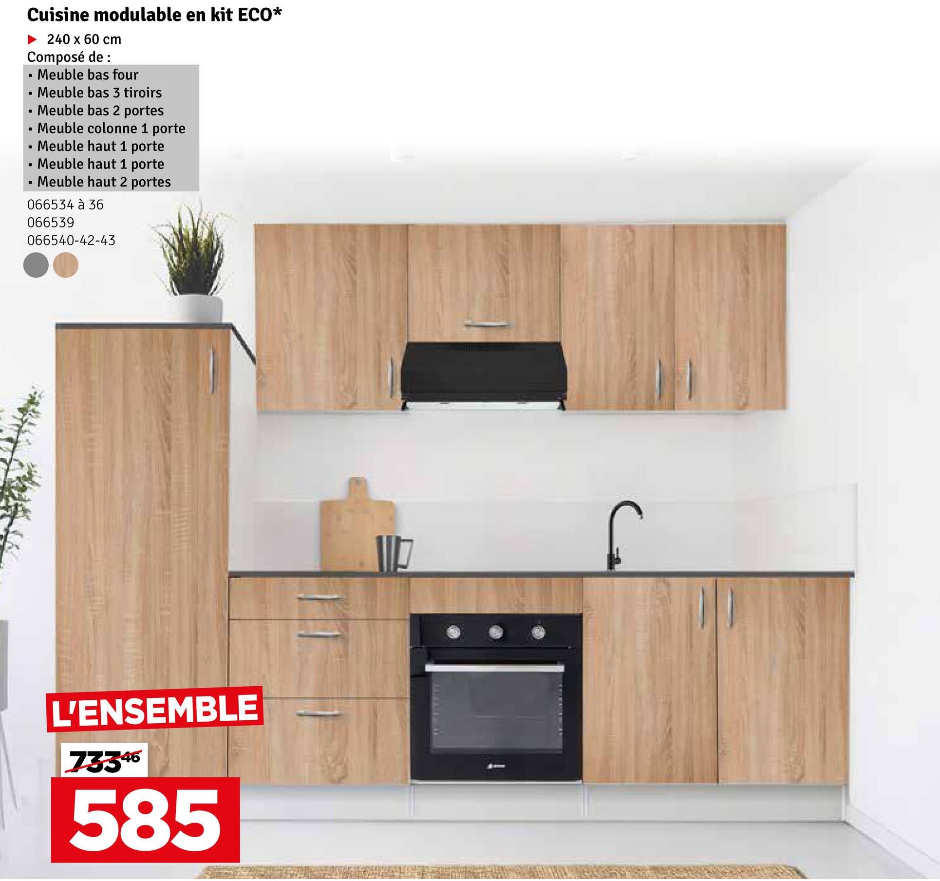 Cuisine modulable en kit ECO*
240 x 60 cm
Composé de :
•
Meuble bas four
•
Meuble bas 3 tiroirs
•
Meuble bas 2 portes
•
B
•
•
Meuble colonne 1 porte
O Meuble haut 1 porte
Meuble haut 1 porte
Meuble haut 2 portes
066534 à 36
066539
066540-42-43
L'ENSEMBLE
73346
585