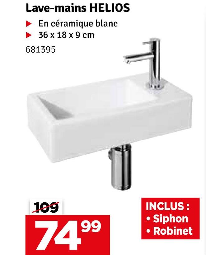 Lave-mains HELIOS
En céramique blanc
36 x 18 x 9 cm
681395
199
74.99
INCLUS:
Siphon
Robinet