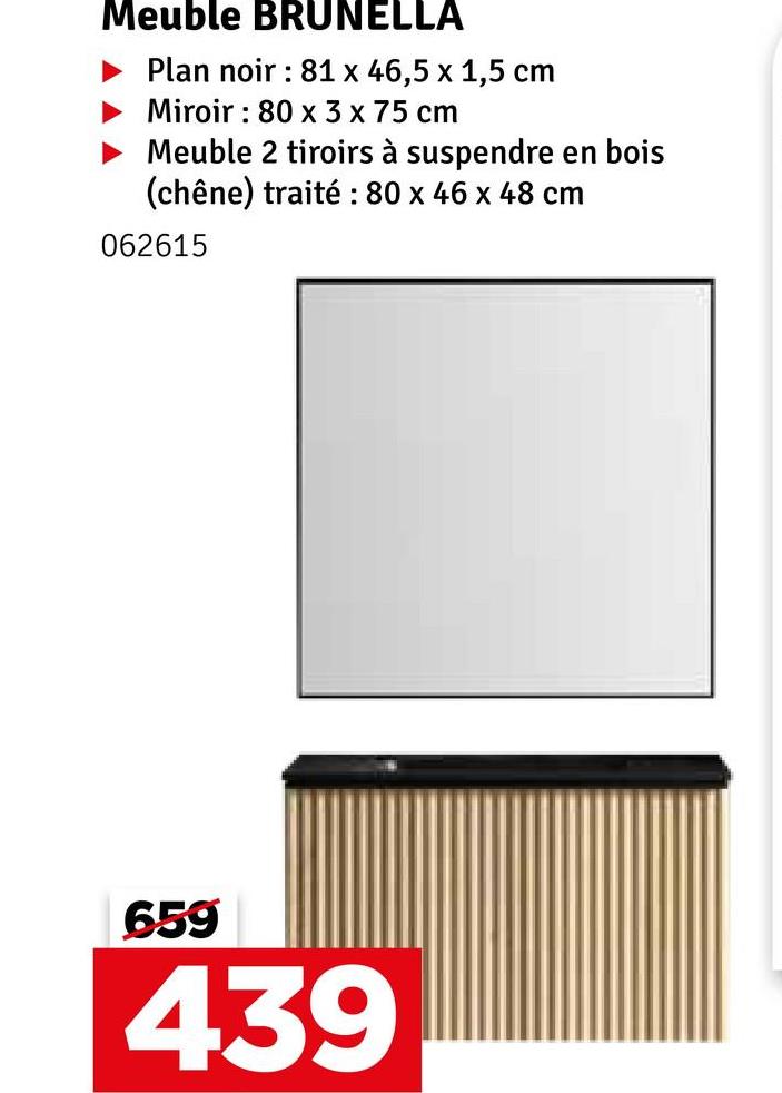 Meuble BRUNELLA
Plan noir: 81 x 46,5 x 1,5 cm
Miroir 80 x 3 x 75 cm
°
Meuble 2 tiroirs à suspendre en bois
(chêne) traité : 80 x 46 x 48 cm
062615
659
439