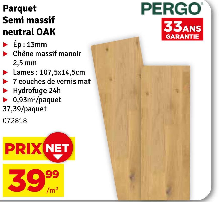 Parquet
Semi massif
neutral OAK
Ép : 13mm
Chêne massif manoir
2,5 mm
Lames 107,5x14,5cm
7 couches de vernis mat
Hydrofuge 24h
0,93m²/paquet
37,39/paquet
072818
PRIX NET
39999
PERGO
33ANS
GARANTIE