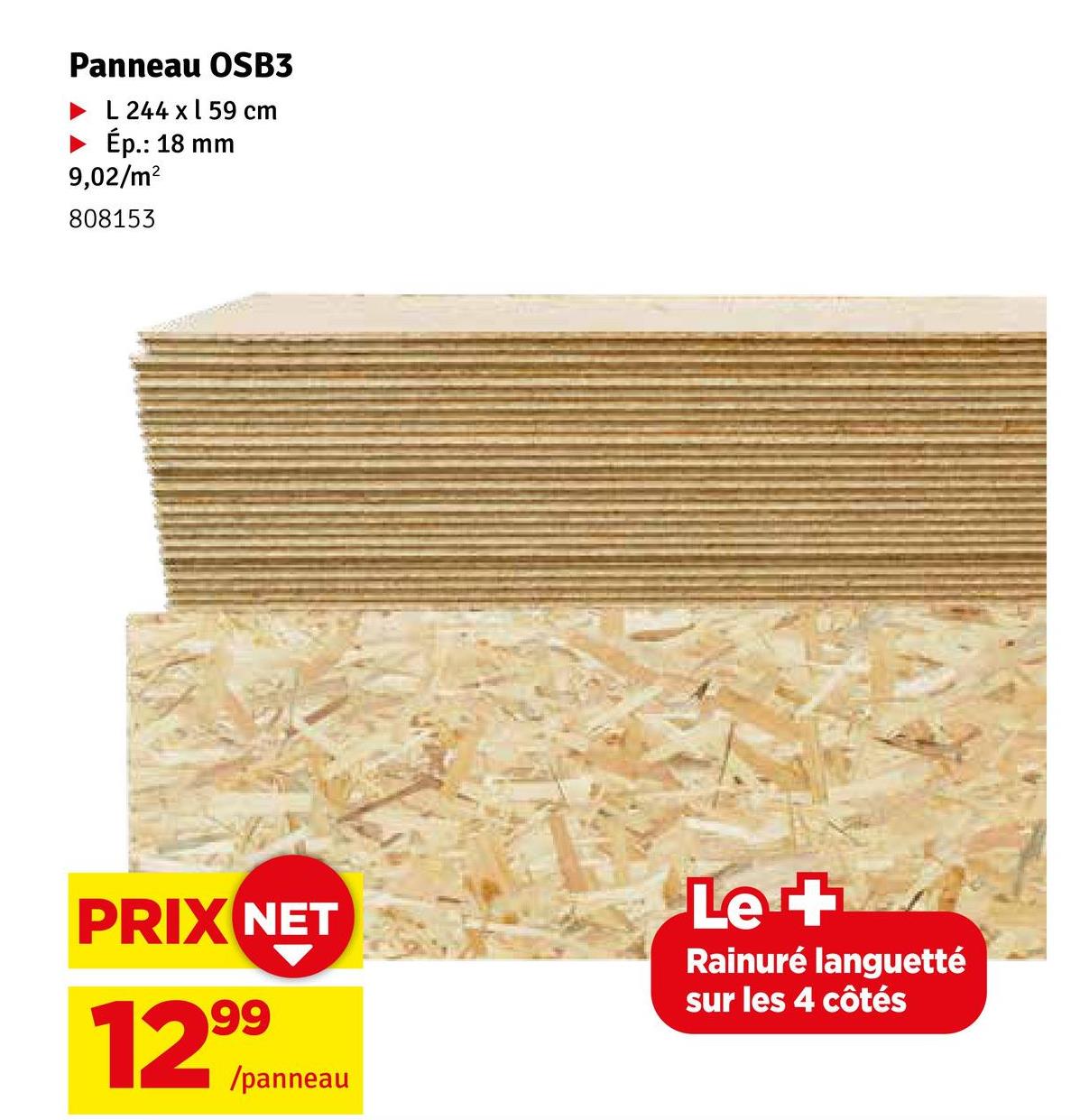 Panneau OSB3
L 244 x 59 cm
Ép.: 18 mm
9,02/m²
808153
PRIX NET
12,999
/panneau
Le +
Rainuré languetté
sur les 4 côtés
