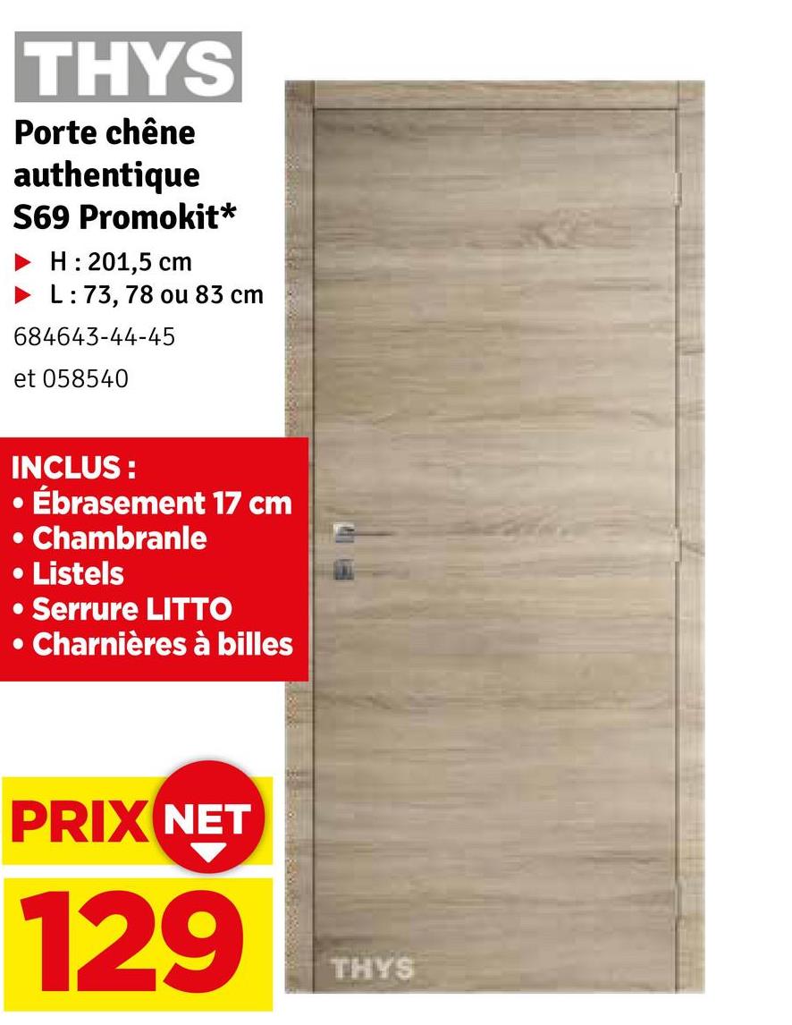 THYS
Porte chêne
authentique
S69 Promokit*
H: 201,5 cm
L: 73, 78 ou 83 cm
684643-44-45
et 058540
INCLUS:
Ébrasement 17 cm
• Chambranle
• Listels
•Serrure LITTO
• Charnières à billes
PRIX NET
129
THYS