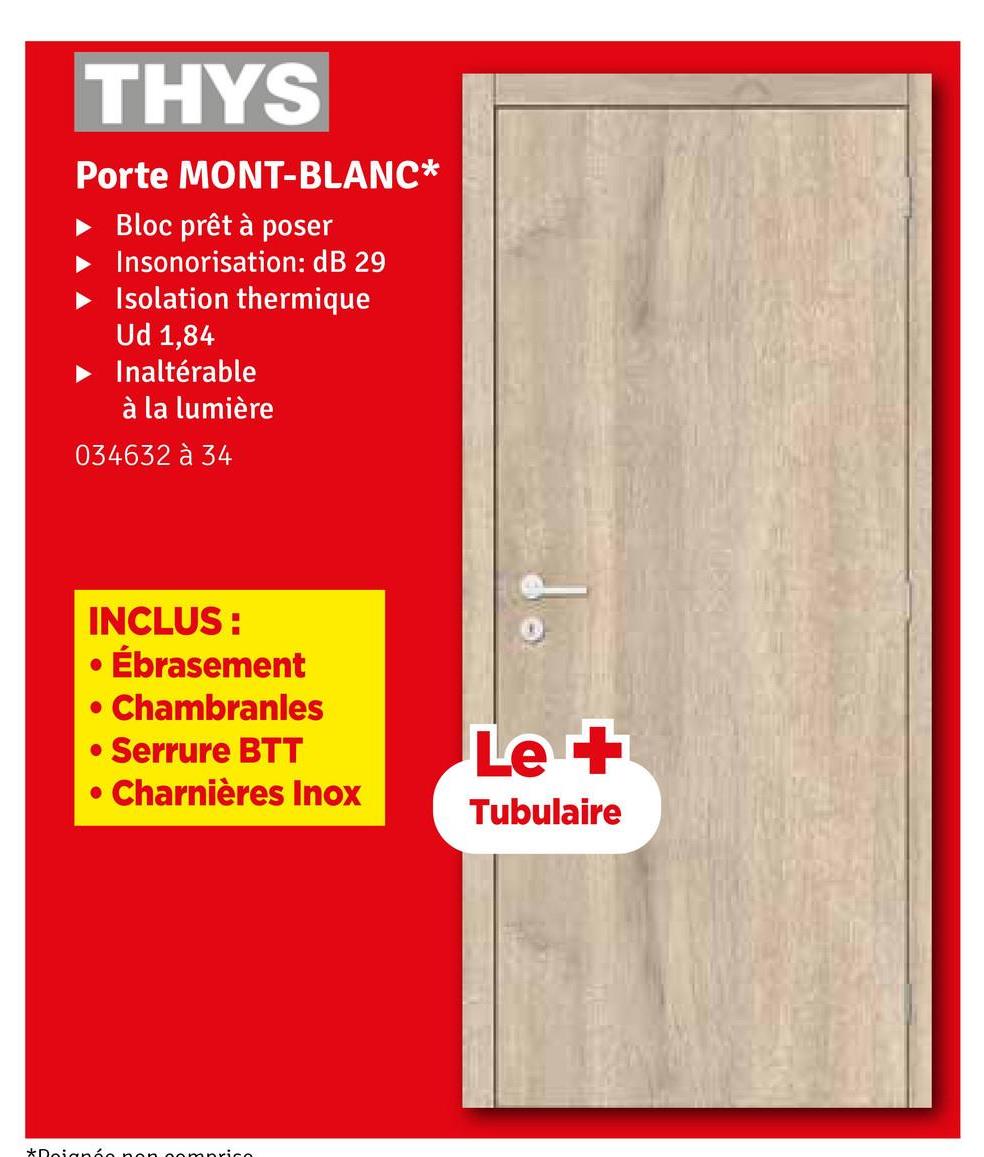 THYS
Porte MONT-BLANC*
Bloc prêt à poser
Insonorisation: dB 29
Isolation thermique
Ud 1,84
Inaltérable
à la lumière
034632 à 34
INCLUS:
• Ébrasement
. Chambranles
• Serrure BTT
• Charnières Inox
Le +
Tubulaire
*Doignée non comprice