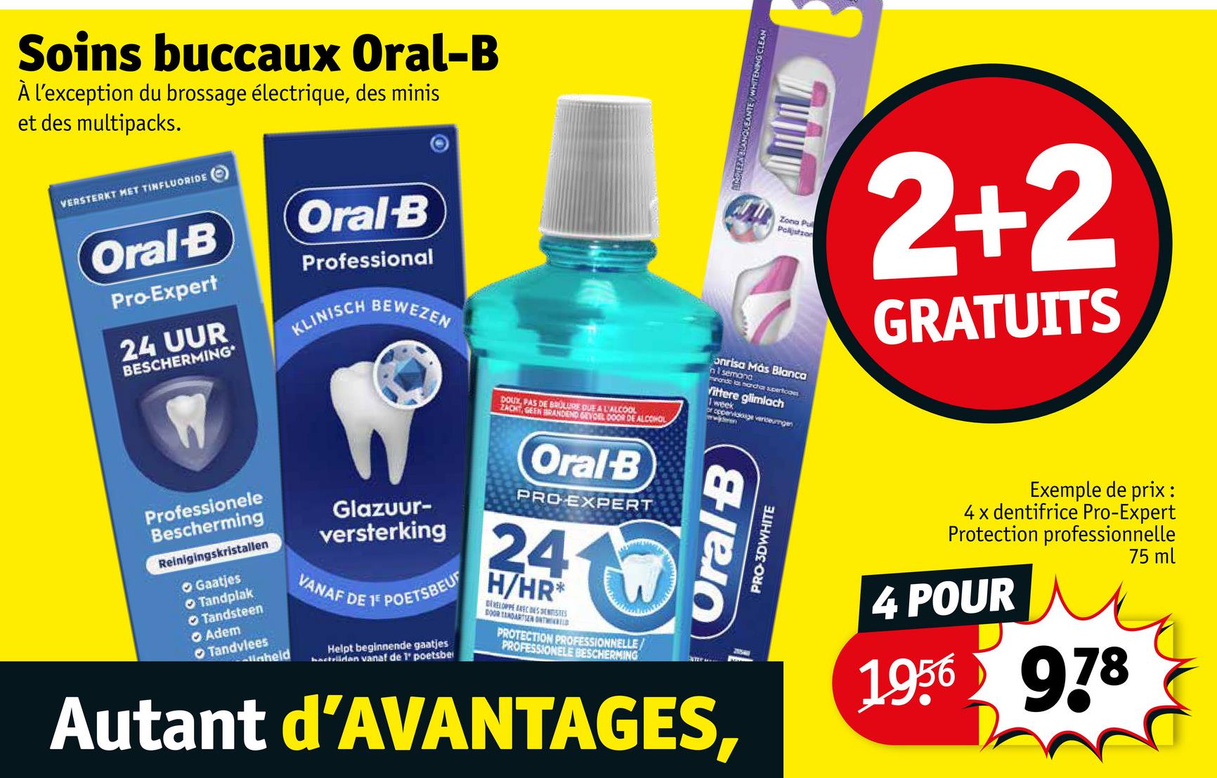 Soins buccaux Oral-B
À l'exception du brossage électrique, des minis
et des multipacks.
VERSTERKT MET TINFLUORIDE
Oral-B
Pro-Expert
24 UUR
BESCHERMING*
Oral B
Professional
KLINISCH
BEWEZEN
Professionele
Bescherming
Reinigingskristallen
Gaatjes
Tandplak
Tandsteen
Adem
Tandvlees
aheld
Glazuur-
versterking
VANAF DE
1 POETSBEU
Helpt beginnende gaatjes
hactiiden vanaf de 1' poetsbe
DOUX, PAS DE BRULURE DUE A L'ALCOOL
ZACHT, GEEN BRANDEND GEVOEL DOOR DE ALCOHOL
Oral B
PRO EXPERT
24
H/HR*
BELOPPE RECONST
DOOR TANDARTSEN ONTD
PROTECTION PROFESSIONNELLE/
PROFESSIONELE BESCHERMING
MARIEZA BLANQUEANTE/WHITENING CLEAN
Zona Pul
Polijstzon
onrisa Más Blanca
n1 semana
nando las marcha superficom
Vittere glimlach
Oral-B
PRO-3DWHITE
Autant d'AVANTAGES,
2+2
GRATUITS
Exemple de prix:
4x dentifrice Pro-Expert
Protection professionnelle
4 POUR
1956 978
75 ml