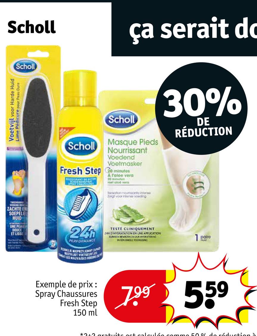 Scholl
Scholl
Voetvijl voor Harde Huid
Lime Pedicure pour Peu Dure
ça serait dc
Scholl
Scholl Masque Pieds
Nourrissant
Voedend
Voetmasker
Fresh Step Go minutos
A l'aloe vera
met cloé vero
Sonation nomondo inte
Torgt voor intense voeding
30%
DE
RÉDUCTION
TW
ZACHTE ER
SOEPELE
HUID
UNE PEAU
DOUCE
ET LISSE
24
PERFORMANCE
MOKUJE WIEPRZYJEMY ZAPAD
ESTRUUT VOETGEURTJES
LES MAUVAISES ODEURS D
TESTE CLINIQUEMENT
24H D'HYDRATATION EN UNE APPLICATION
KLINISCH BEWEZON 24 UUR HYDRATERING
INDENHOLE SOC
Exemple de prix :
Spray Chaussures
Fresh Step
150 ml
7.99
1 paire
LA
559
*212 gratuits act calculée comme 50% de réduction à