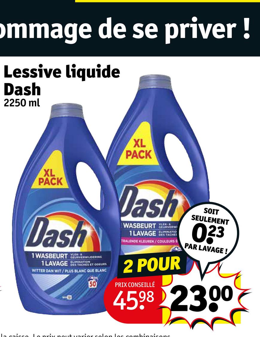 ommage de se priver!
Lessive liquide
Dash
2250 ml
XL
PACK
XL
PACK
Dash
1 WASBEURTURA
GEURVERWIJDERING
1LAVAGE NATION
DES TACHES ET ODEURS
WITTER DAN WIT/PLUS BLANC QUE BLANC
50
Dash
VLER &
WASBEURT GEURVERW
1 LAVAGE
ELIMINATIO
DES TACHES
TRALENDE KLEUREN/COULEURS E
2 POUR
PRIX CONSEILLÉ
SOIT
SEULEMENT
023
PAR LAVAGE!
4598 2300
La caisse Le prix nout varior colon les combinaisons