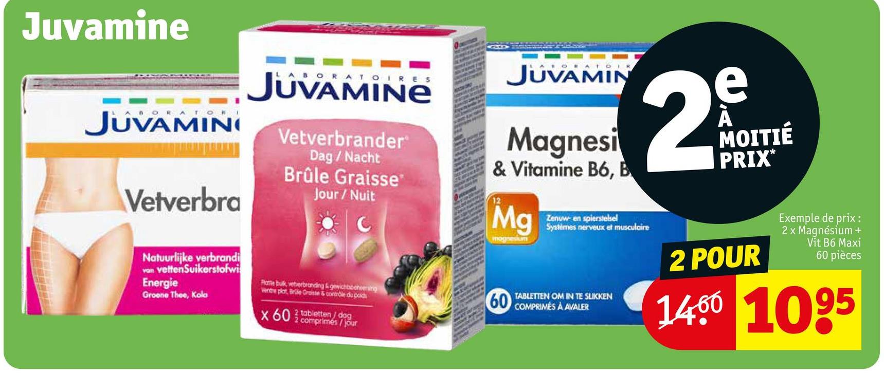 Juvamine
JUVAMINI
Vetverbra
BORATOIRES
JUVAMINE
Vetverbrander
Dag / Nacht
Brûle Graisse
Jour/Nuit
Natuurlijke verbrandi
van vettenSuikerstofwi
Energie
Groene Thee, Kola
Plane bulk, vetverbranding & gewichtbeheersing
Ventre plat, Brule Grainte & contrôle du poids
x 60 comprimés/jour
2 tabletten/dog
JUVAMIN
Magnesi
& Vitamine B6, B
12
Mg
mognesium
60
Zenuw- en spierstelsel
2
Systèmes nerveux et musculaire
TABLETTEN OM IN TE SLIKKEN
COMPRIMÉS À AVALER
e
À
MOITIÉ
PRIX*
2 POUR
Exemple de prix :
2 x Magnésium +
Vit B6 Maxi
60 pièces
1400 1095