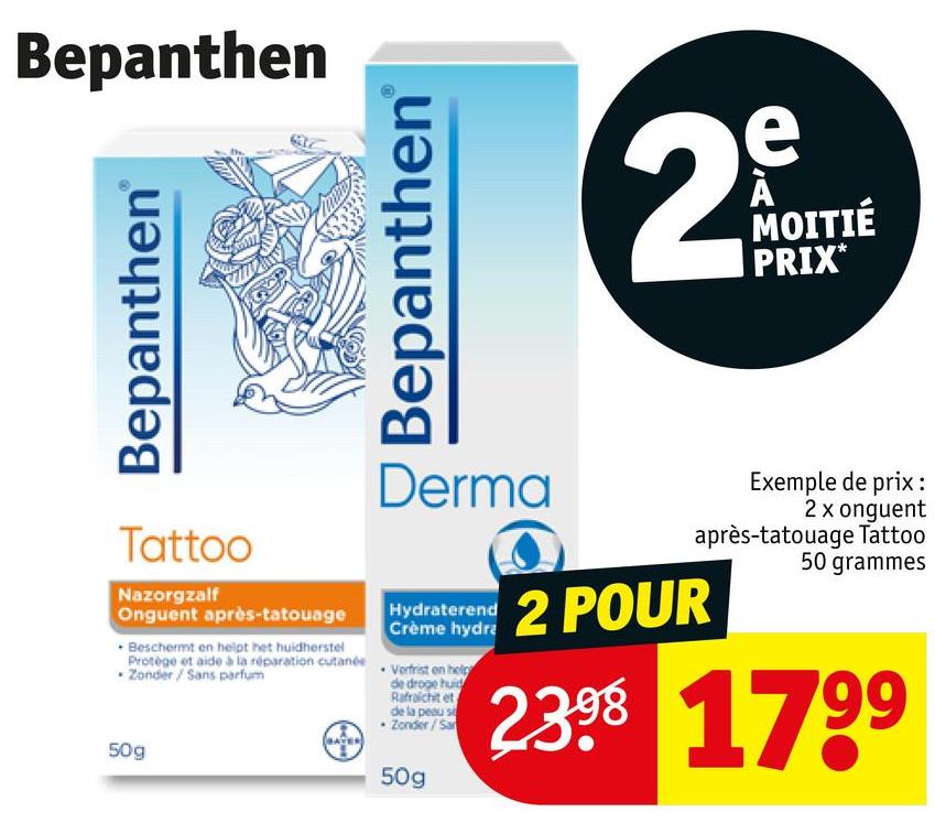 Bepanthen
Bepanthen
Bepanthen
e
29
MOITIÉ
PRIX*
Tattoo
Nazorgzalf
Onguent après-tatouage
Beschermt en helpt het huidherstel
Derma
Hydraterend
Crème hydra
Protège et aide à la réparation cutanée Verfrist on help
Zonder / Sans parfum
50g
de droge huid
Rafraichit et
de la peau s
+ Zonder/Sa
Exemple de prix:
2 xonguent
après-tatouage Tattoo
50 grammes
2 POUR
2.398 1799
50g