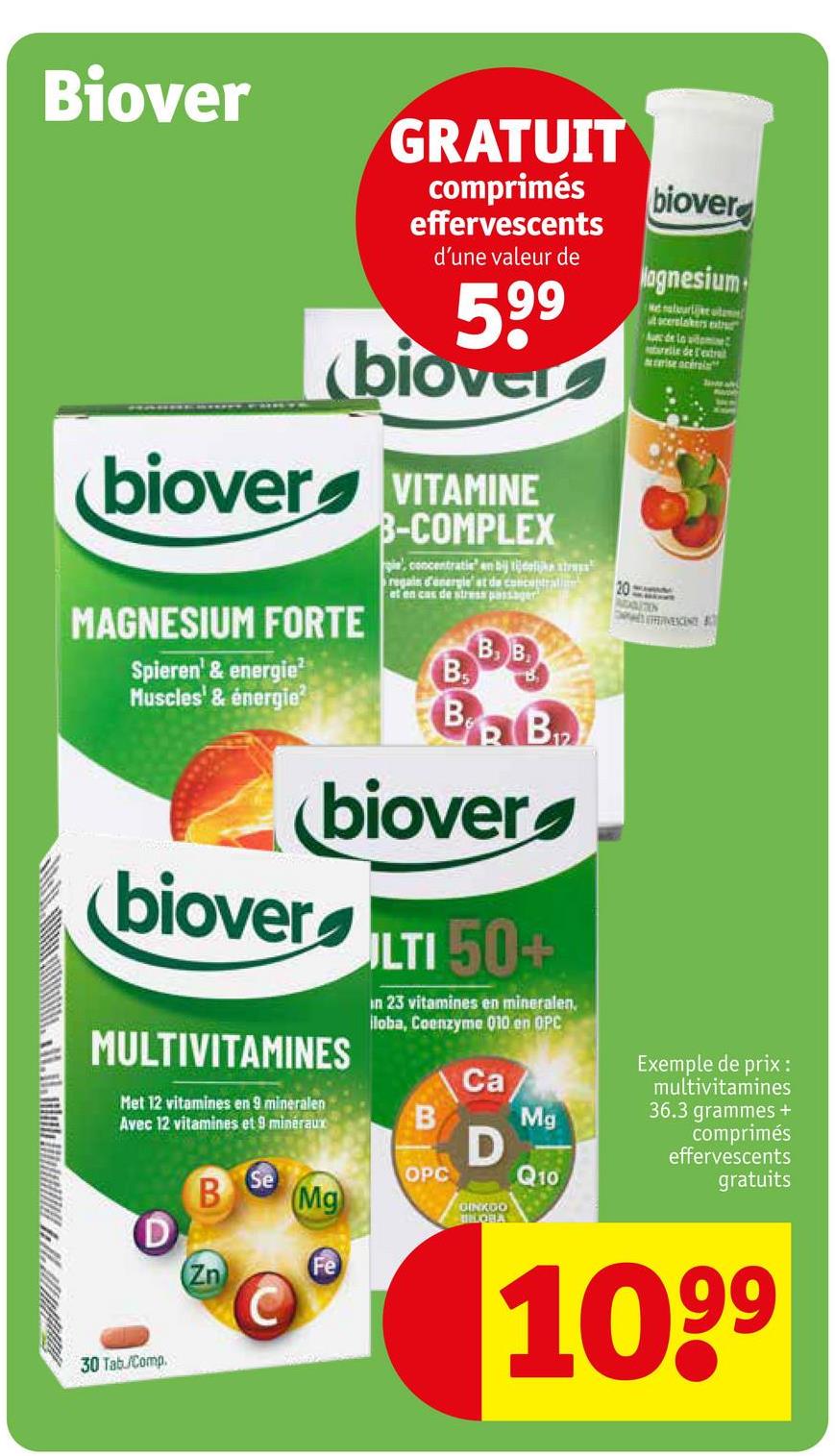 Biover
GRATUIT
comprimés
effervescents
d'une valeur de
599
biover
biover VITAMINE
MAGNESIUM FORTE
Spieren' & energie²
Muscles' & énergie?
B-COMPLEX
gie, concentratie en bij tijdelijk
regain d'energle' at de concentration
et en cas de stress passager
B₁
B. B
B
B₁₂
biover
Magnesium
Me natuurtje te
scerslakers extr
Avec de la witomine
trelle de l'extrait
ise acerala
20
ADDITION
VESCENT
biover
biover
MULTIVITAMINES
Met 12 vitamines en 9 mineralen
Avec 12 vitamines et 9 minéraux
30 Tab/Comp
ULTI 50+
in 23 vitamines en mineralen,
loba, Coenzyme Q10 en OPC
Ca
Mg
B
D
Se
OPC
Q10
B
Mg
GINKGO
BIOHA
Fe
Zn
Exemple de prix:
multivitamines
36.3 grammes +
comprimés
effervescents
gratuits
1099