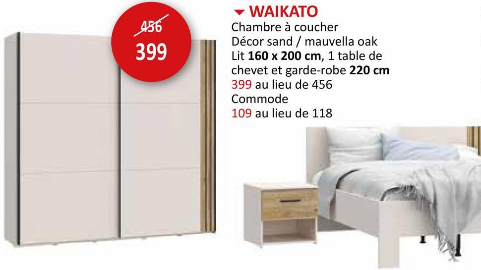 456
399
WAIKATO
Chambre à coucher
Décor sand/mauvella oak
Lit 160 x 200 cm, 1 table de
chevet et garde-robe 220 cm
399 au lieu de 456
Commode
109 au lieu de 118