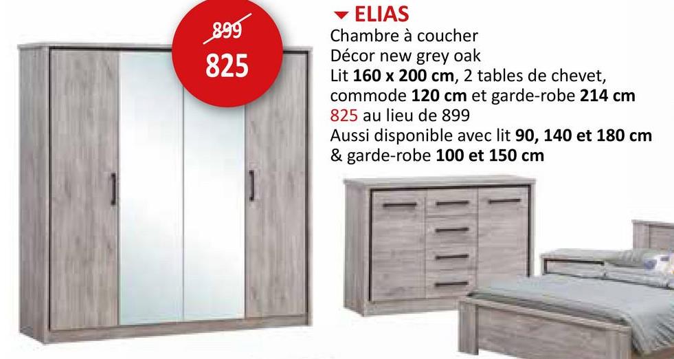 899
825
ELIAS
Chambre à coucher
Décor new grey oak
Lit 160 x 200 cm, 2 tables de chevet,
commode 120 cm et garde-robe 214 cm
825 au lieu de 899
Aussi disponible avec lit 90, 140 et 180 cm
& garde-robe 100 et 150 cm