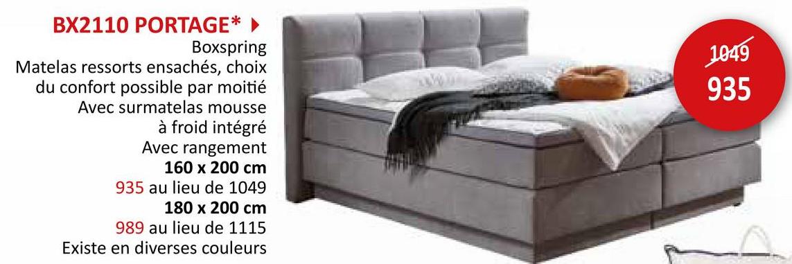 BX2110 PORTAGE*
Boxspring
Matelas ressorts ensachés, choix
du confort possible par moitié
Avec surmatelas mousse
à froid intégré
Avec rangement
160 x 200 cm
935 au lieu de 1049
180 x 200 cm
989 au lieu de 1115
Existe en diverses couleurs
1049
935