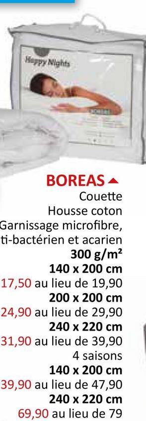 Happy Nights
BOREAS
Couette
Housse coton
Garnissage microfibre,
ti-bactérien et acarien
300 g/m²
140 x 200 cm
17,50 au lieu de 19,90
200 x 200 cm
24,90 au lieu de 29,90
240 x 220 cm
31,90 au lieu de 39,90
4 saisons
140 x 200 cm
39,90 au lieu de 47,90
240 x 220 cm
69,90 au lieu de 79