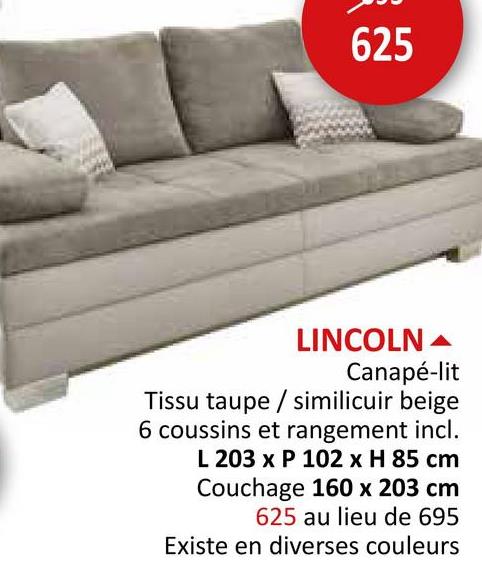 625
LINCOLN
Canapé-lit
Tissu taupe / similicuir beige
6 coussins et rangement incl.
L 203 x P 102 x H 85 cm
Couchage 160 x 203 cm
625 au lieu de 695
Existe en diverses couleurs