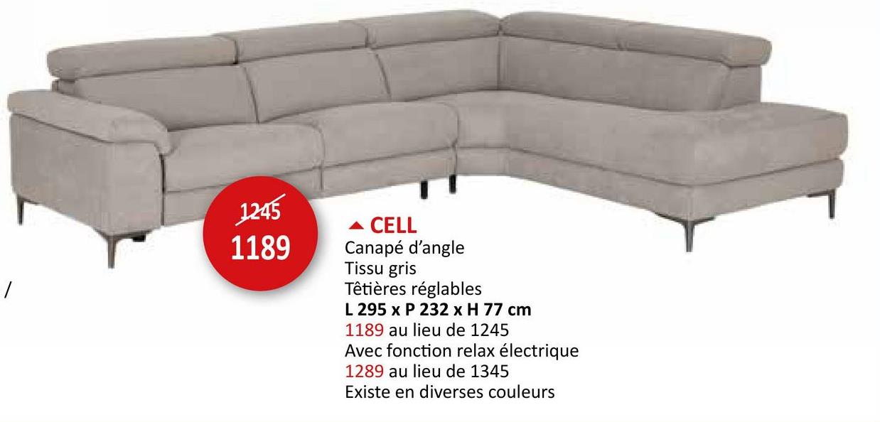 1245
1189
▲ CELL
Canapé d'angle
Tissu gris
Têtières réglables
L 295 x P 232 x H 77 cm
1189 au lieu de 1245
Avec fonction relax électrique
1289 au lieu de 1345
Existe en diverses couleurs