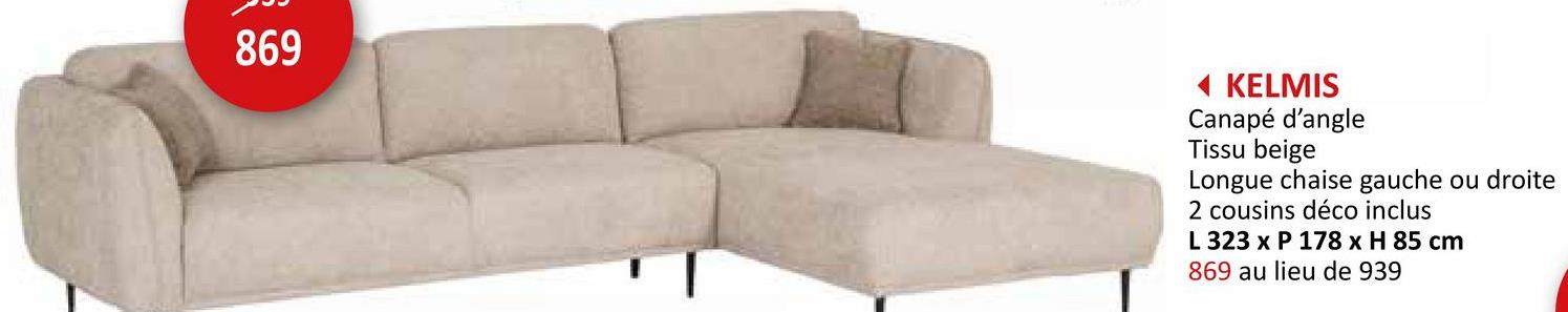 869
◄ KELMIS
Canapé d'angle
Tissu beige
Longue chaise gauche ou droite
2 cousins déco inclus
L 323 x P 178 x H 85 cm
869 au lieu de 939