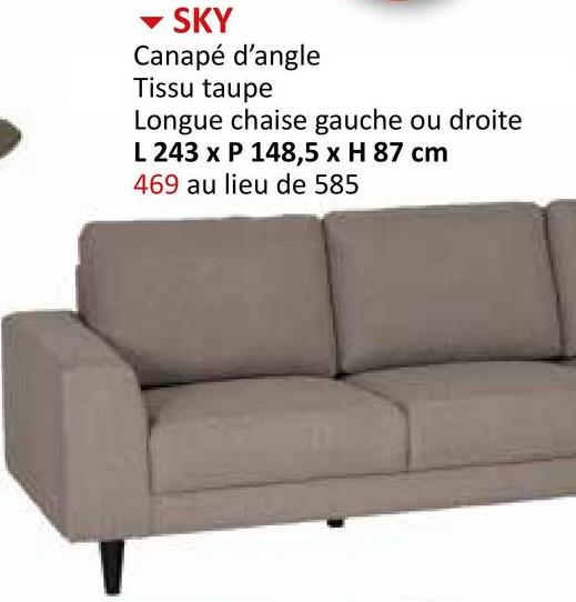 ▾ SKY
Canapé d'angle
Tissu taupe
Longue chaise gauche ou droite
L 243 x P 148,5 x H 87 cm
469 au lieu de 585