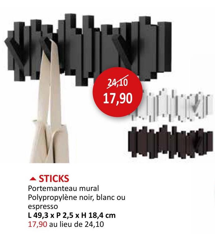 24,10
17,90
A STICKS
Portemanteau mural
Polypropylène noir, blanc ou
espresso
L 49,3 x P 2,5 x H 18,4 cm
17,90 au lieu de 24,10