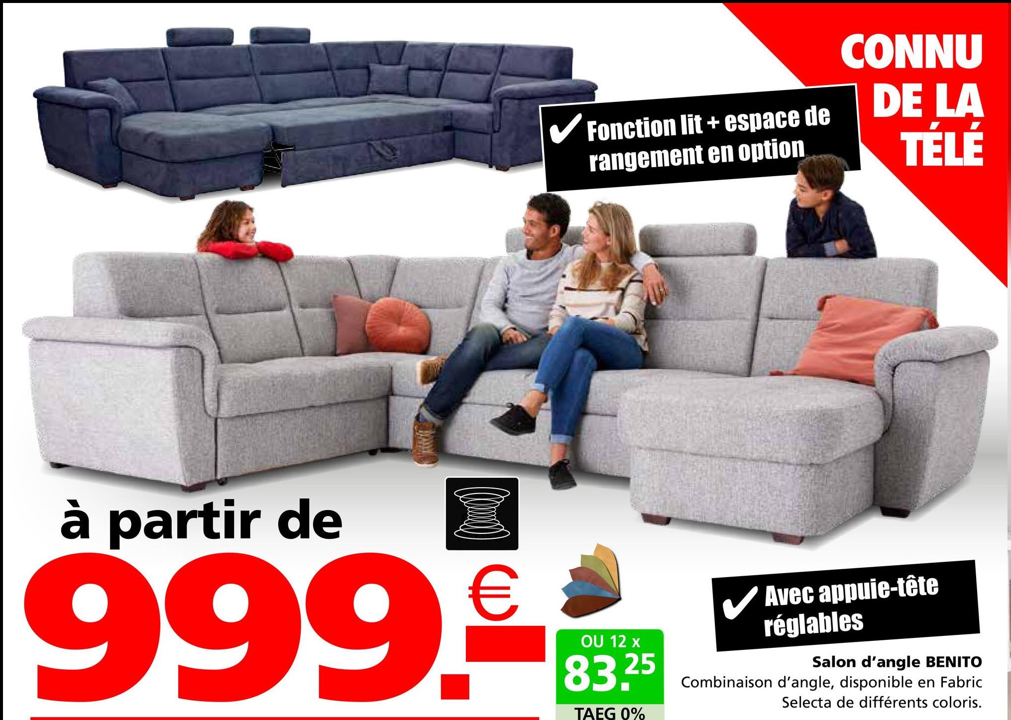 Fonction lit+espace de
rangement en option
CONNU
DE LA
TÉLÉ
à partir de
999.€
OU 12 x
83.25
TAEG 0%
✓ Avec appuie-tête
réglables
Salon d'angle BENITO
Combinaison d'angle, disponible en Fabric
Selecta de différents coloris.