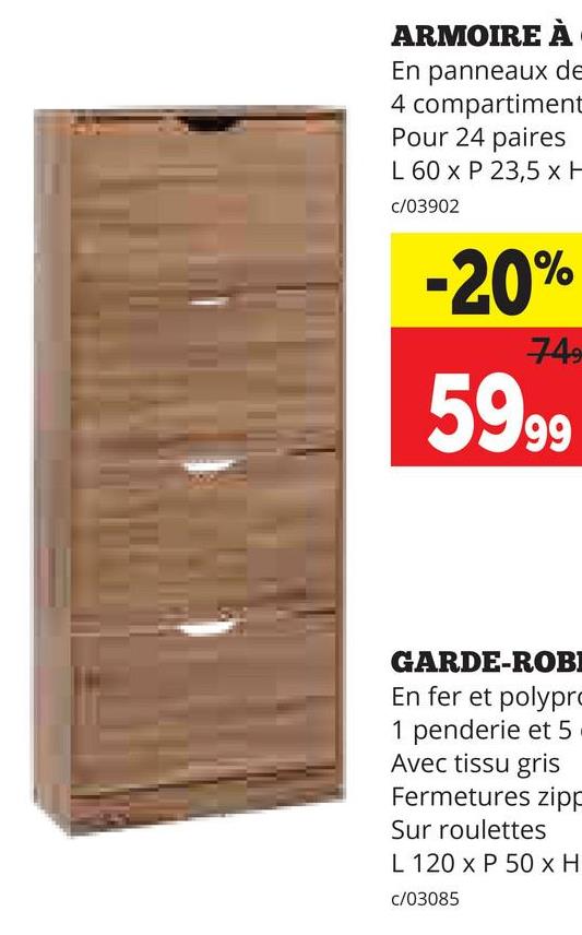 ARMOIRE À
En panneaux de
4 compartiment
Pour 24 paires
L 60 x P 23,5 x H
c/03902
-20%
749
5999
GARDE-ROBI
En fer et polypro
1 penderie et 5
Avec tissu gris
Fermetures zipp
Sur roulettes
L 120 x P 50 x H
c/03085