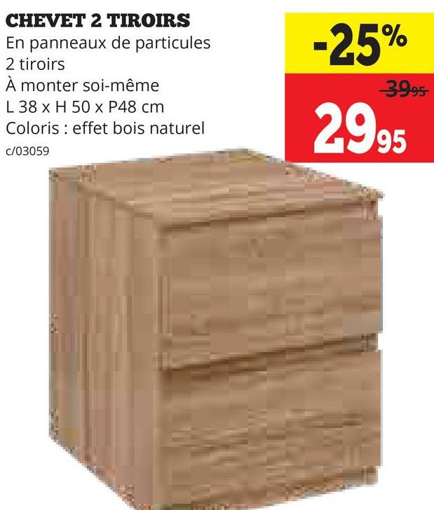 CHEVET 2 TIROIRS
En panneaux de particules
2 tiroirs
À monter soi-même
L 38 x H 50 x P48 cm
Coloris effet bois naturel
c/03059
-25%
3995-
2995