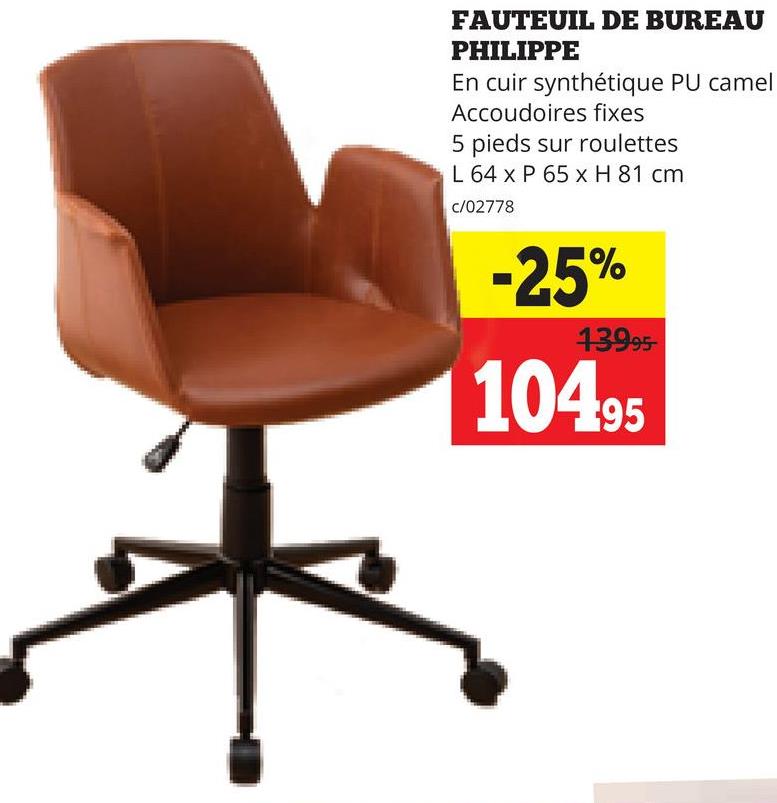 FAUTEUIL DE BUREAU
PHILIPPE
En cuir synthétique PU camel
Accoudoires fixes
5 pieds sur roulettes
L 64 x P 65 x H 81 cm
c/02778
-25%
13995-
104.95