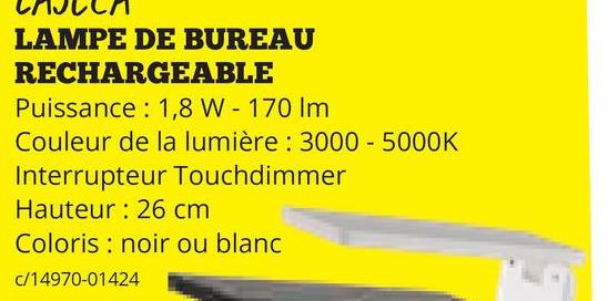 LAMPE DE BUREAU
RECHARGEABLE
Puissance: 1,8 W - 170 Im
Couleur de la lumière: 3000 - 5000K
Interrupteur Touchdimmer
Hauteur: 26 cm
Coloris noir ou blanc
c/14970-01424