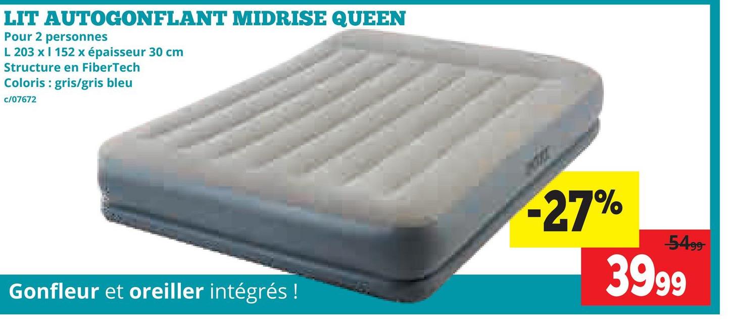 LIT
AUTOGONFLANT MIDRISE QUEEN
Pour 2 personnes
L 203 x I 152 x épaisseur 30 cm
Structure en FiberTech
Coloris : gris/gris bleu
c/07672
Gonfleur et oreiller intégrés !
-27%
-5499-
3999
