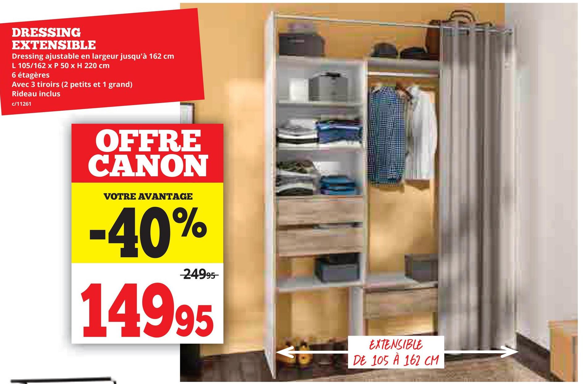 DRESSING
EXTENSIBLE
Dressing ajustable en largeur jusqu'à 162 cm
L 105/162 x P 50 x H 220 cm
6 étagères
Avec 3 tiroirs (2 petits et 1 grand)
Rideau inclus
c/11261
OFFRE
CANON
VOTRE AVANTAGE
-40%
-24995-
14995
EXTENSIBLE
DE 105 À 162 CM