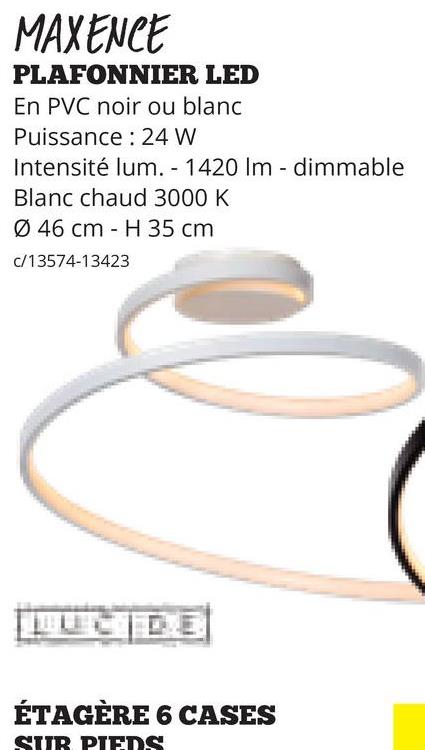 MAXENCE
PLAFONNIER LED
En PVC noir ou blanc
Puissance 24 W
Intensité lum. - 1420 Im dimmable
-
Blanc chaud 3000 K
Ø 46 cm H 35 cm
c/13574-13423
ÉTAGÈRE 6 CASES
SUB PIEDS
