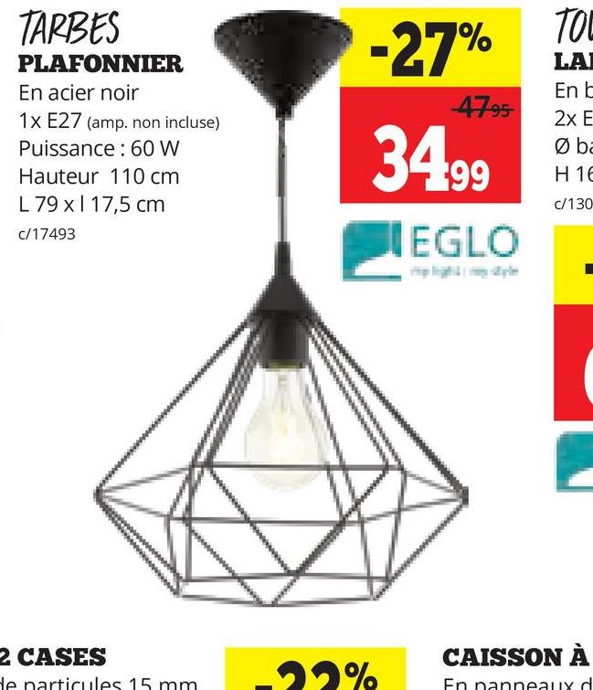 TARBES
PLAFONNIER
En acier noir
1x E27 (amp. non incluse)
Puissance: 60 W
Hauteur 110 cm
L 79 x 17,5 cm
c/17493
-27%
47.95
34.99
EGLO
TO
LA
En b
2x E
Ø ba
H 16
c/130
2 CASES
CAISSON À
de particules 15 mm
-22%
En panneaux d