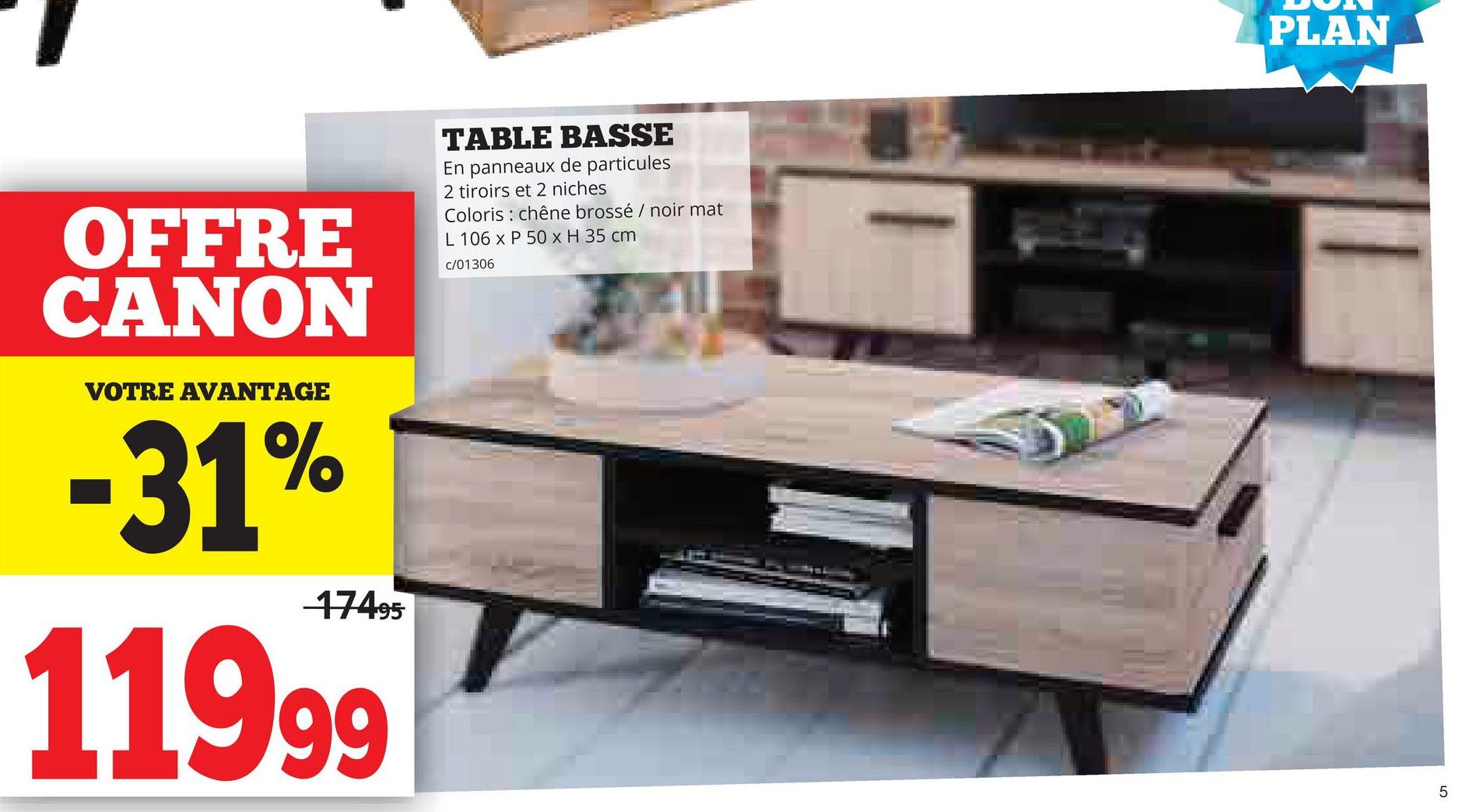 OFFRE
CANON
VOTRE AVANTAGE
-31%
17495
11999
TABLE BASSE
En panneaux de particules
2 tiroirs et 2 niches
Coloris chêne brossé / noir mat
L 106 x P 50 x H 35 cm
c/01306
PLAN
5
