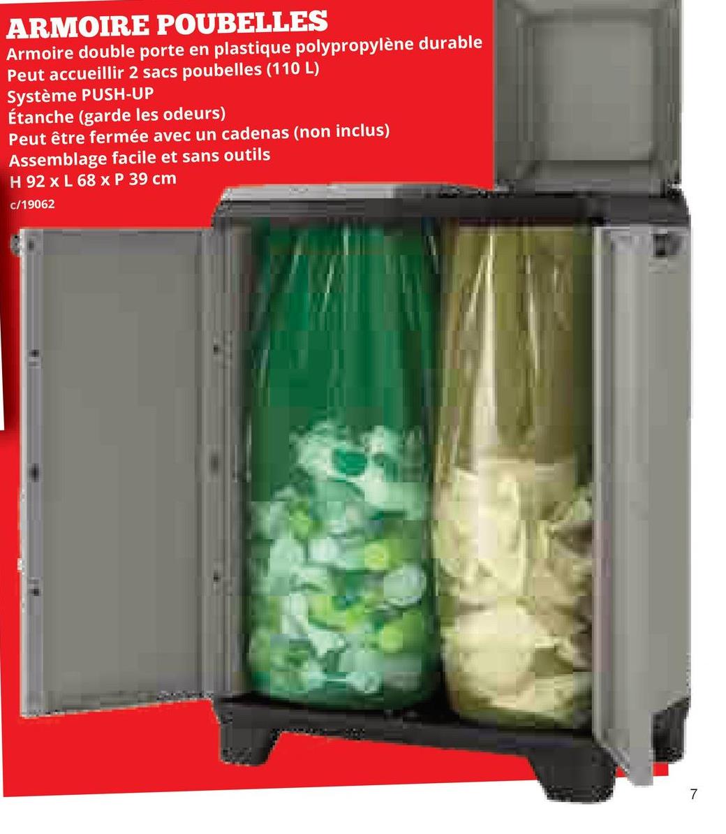 ARMOIRE POUBELLES
Armoire double porte en plastique polypropylène durable
Peut accueillir 2 sacs poubelles (110 L)
Système PUSH-UP
Étanche (garde les odeurs)
Peut être fermée avec un cadenas (non inclus)
Assemblage facile et sans outils
H 92 x L 68 x P 39 cm
c/19062
7