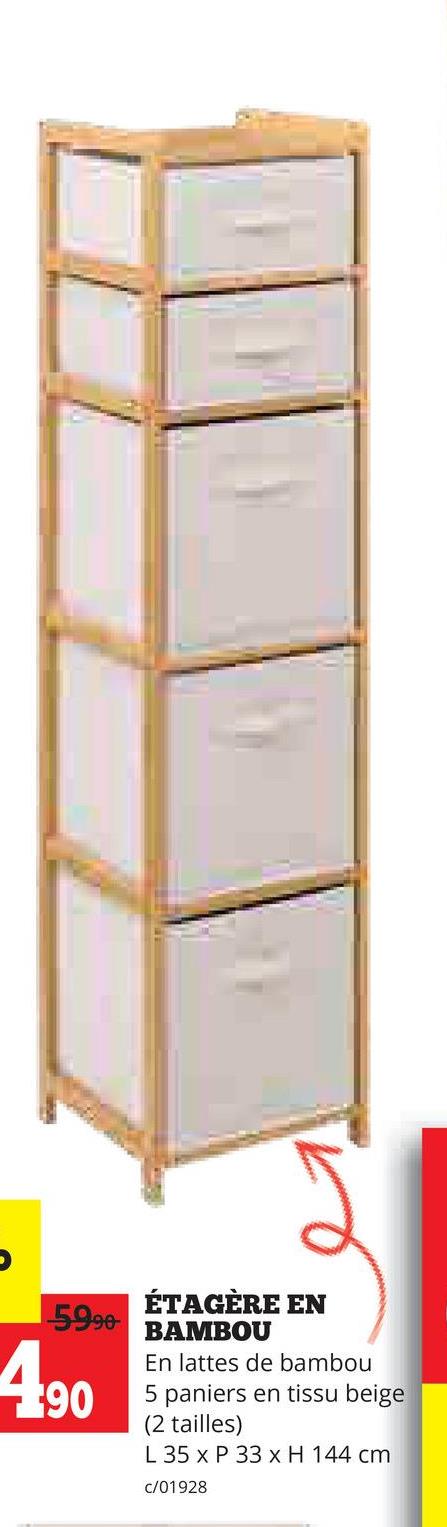 5990-
490
ÉTAGÈRE EN
BAMBOU
En lattes de bambou
5 paniers en tissu beige
(2 tailles)
L 35 x P 33 x H 144 cm
c/01928