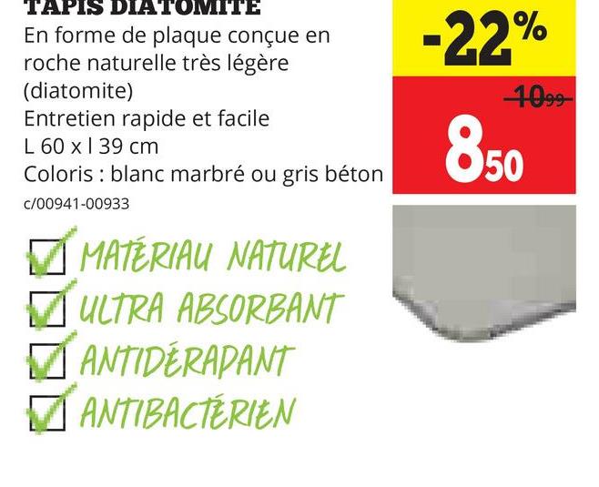 TAPIS DIATOMITE
En forme de plaque conçue en
roche naturelle très légère
(diatomite)
Entretien rapide et facile
L 60 x 139 cm
Coloris blanc marbré ou gris béton
c/00941-00933
✓ MATÉRIAU NATUREL
✓ ULTRA ABSORBANT
☑ANTIDERAPANT
✓ ANTIBACTÉRIEN
-22%
1099
850