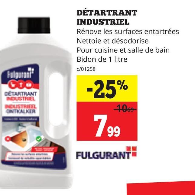 GTO
DETARTANT
TL
ONTKALKER
DÉTARTRANT
INDUSTRIEL
Rénove les surfaces entartrées
Nettoie et désodorise
Pour cuisine et salle de bain
Bidon de 1 litre
c/01258
-25%
1069
799
FULGURANT