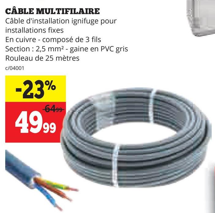 CÂBLE MULTIFILAIRE
Câble d'installation ignifuge pour
installations fixes
En cuivre composé de 3 fils
Section 2,5 mm² - gaine en PVC gris
Rouleau de 25 mètres
c/04001
-23%
-6499-
49.99