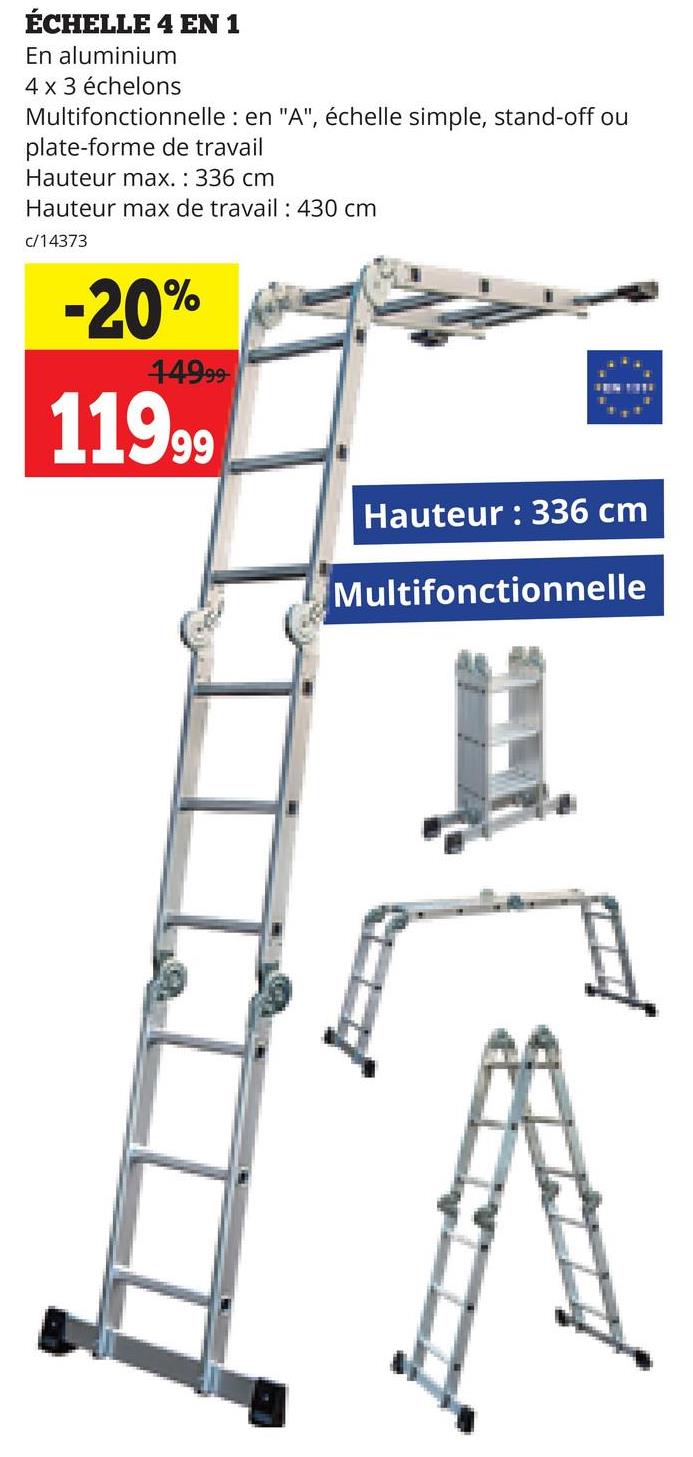 ÉCHELLE 4 EN 1
En aluminium
4 x 3 échelons
Multifonctionnelle : en "A", échelle simple, stand-off ou
plate-forme de travail
Hauteur max.: 336 cm
Hauteur max de travail : 430 cm
c/14373
-20%
44999-
11999
Hauteur: 336 cm
Multifonctionnelle