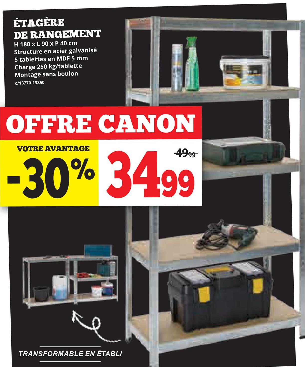 ÉTAGÈRE
DE RANGEMENT
H 180 x L 90 x P 40 cm
Structure en acier galvanisé
5 tablettes en MDF 5 mm
Charge 250 kg/tablette
Montage sans boulon
c/13770-13850
OFFRE CANON
VOTRE AVANTAGE
-30% 34.99
TRANSFORMABLE EN ÉTABLI